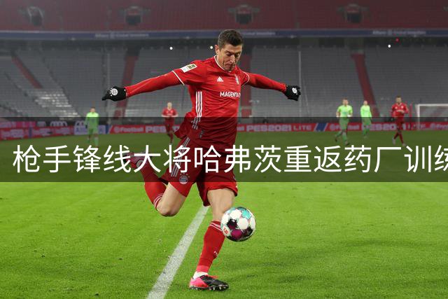 枪手锋线大将哈弗茨重返药厂训练基地 携手布兰特备战新赛季
